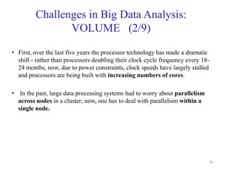 Challenges in Big Data Analysis:
VOLUME (2/9)
• First, over the last five years the processor technology has made a dramatic
shift - rather than processors doubling their clock cycle frequency every 18-
24 months, now, due to power constraints, clock speeds have largely stalled
and processors are being built with increasing numbers of cores.
• In the past, large data processing systems had to worry about parallelism
across nodes in a cluster; now, one has to deal with parallelism within a
single node.
92
 