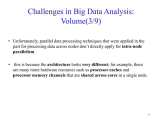 Challenges in Big Data Analysis:
Volume(3/9)
• Unfortunately, parallel data processing techniques that were applied in the
past for processing data across nodes don’t directly apply for intra-node
parallelism.
• this is because the architecture looks very different; for example, there
are many more hardware resources such as processor caches and
processor memory channels that are shared across cores in a single node.
93
 