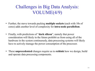 Challenges in Big Data Analysis:
VOLUME(4/9)
• Further, the move towards packing multiple sockets (each with 10s of
cores) adds another level of complexity for intra-node parallelism.
• Finally, with predictions of “dark silicon”, namely that power
consideration will likely in the future prohibit us from using all of the
hardware in the system continuously, data processing systems will likely
have to actively manage the power consumption of the processor.
• These unprecedented changes require us to rethink how we design, build
and operate data processing components.
94
 