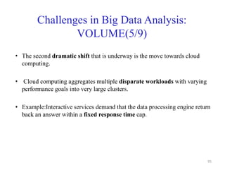 Challenges in Big Data Analysis:
VOLUME(5/9)
• The second dramatic shift that is underway is the move towards cloud
computing.
• Cloud computing aggregates multiple disparate workloads with varying
performance goals into very large clusters.
• Example:Interactive services demand that the data processing engine return
back an answer within a fixed response time cap.
95
 