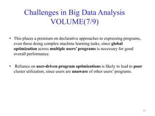 Challenges in Big Data Analysis
VOLUME(7/9)
• This places a premium on declarative approaches to expressing programs,
even those doing complex machine learning tasks, since global
optimization across multiple users’ programs is necessary for good
overall performance.
• Reliance on user-driven program optimizations is likely to lead to poor
cluster utilization, since users are unaware of other users’ programs.
97
 