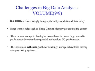 Challenges in Big Data Analysis:
VOLUME(9/9)
• But, HDDs are increasingly being replaced by solid state drives today.
• Other technologies such as Phase Change Memory are around the corner.
• These newer storage technologies do not have the same large spread in
performance between the sequential and random I/O performance.
• This requires a rethinking of how we design storage subsystems for Big
data processing systems.
99
 