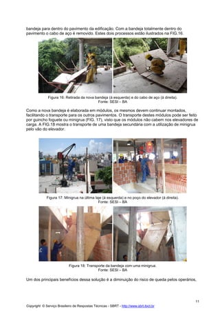 bandeja para dentro do pavimento da edificação. Com a bandeja totalmente dentro do
pavimento o cabo de aço é removido. Estes dois processos estão ilustrados na FIG.16.

Figura 16: Retirada da nova bandeja (à esquerda) e do cabo de aço (à direita).
Fonte: SESI – BA

Como a nova bandeja é elaborada em módulos, os mesmos devem continuar montados,
facilitando o transporte para os outros pavimentos. O transporte destes módulos pode ser feito
por guincho foguete ou minigrua (FIG. 17), visto que os módulos não cabem nos elevadores de
carga. A FIG.18 mostra o transporte de uma bandeja secundária com a utilização de minigrua
pelo vão do elevador.

Figura 17: Minigrua na última laje (à esquerda) e no poço do elevador (à direita).
Fonte: SESI – BA

Figura 18: Transporte da bandeja com uma minigrua.
Fonte: SESI – BA

Um dos principais benefícios dessa solução é a diminuição do risco de queda pelos operários,

11
Copyright © Serviço Brasileiro de Respostas Técnicas - SBRT - http://www.sbrt.ibict.br

 