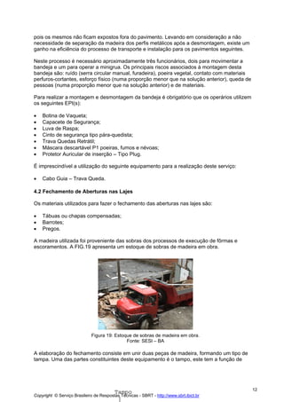 pois os mesmos não ficam expostos fora do pavimento. Levando em consideração a não
necessidade de separação da madeira dos perfis metálicos após a desmontagem, existe um
ganho na eficiência do processo de transporte e instalação para os pavimentos seguintes.
Neste processo é necessário aproximadamente três funcionários, dois para movimentar a
bandeja e um para operar a minigrua. Os principais riscos associados à montagem desta
bandeja são: ruído (serra circular manual, furadeira), poeira vegetal, contato com materiais
perfuros-cortantes, esforço físico (numa proporção menor que na solução anterior), queda de
pessoas (numa proporção menor que na solução anterior) e de materiais.
Para realizar a montagem e desmontagem da bandeja é obrigatório que os operários utilizem
os seguintes EPI(s):
•
•
•
•
•
•
•

Botina de Vaqueta;
Capacete de Segurança;
Luva de Raspa;
Cinto de segurança tipo pára-quedista;
Trava Quedas Retrátil;
Máscara descartável P1 poeiras, fumos e névoas;
Protetor Auricular de inserção – Tipo Plug.

É imprescindível a utilização do seguinte equipamento para a realização deste serviço:
•

Cabo Guia – Trava Queda.

4.2 Fechamento de Aberturas nas Lajes
Os materiais utilizados para fazer o fechamento das aberturas nas lajes são:
•
•
•

Tábuas ou chapas compensadas;
Barrotes;
Pregos.

A madeira utilizada foi proveniente das sobras dos processos de execução de fôrmas e
escoramentos. A FIG.19 apresenta um estoque de sobras de madeira em obra.

Figura 19: Estoque de sobras de madeira em obra.
Fonte: SESI – BA

A elaboração do fechamento consiste em unir duas peças de madeira, formando um tipo de
tampa. Uma das partes constituintes deste equipamento é o tampo, este tem a função de

Tampo

Copyright © Serviço Brasileiro de Respostas Técnicas - SBRT - http://www.sbrt.ibict.br

12

 