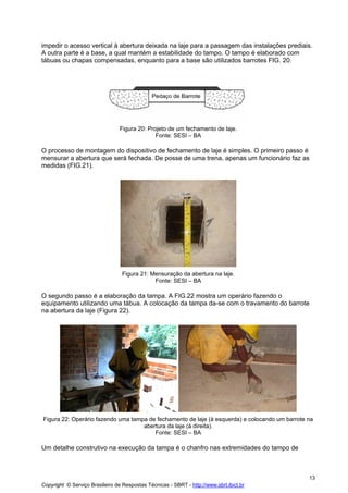 impedir o acesso vertical à abertura deixada na laje para a passagem das instalações prediais.
A outra parte é a base, a qual mantém a estabilidade do tampo. O tampo é elaborado com
tábuas ou chapas compensadas, enquanto para a base são utilizados barrotes FIG. 20.

Figura 20: Projeto de um fechamento de laje.
Fonte: SESI – BA

O processo de montagem do dispositivo de fechamento de laje é simples. O primeiro passo é
mensurar a abertura que será fechada. De posse de uma trena, apenas um funcionário faz as
medidas (FIG.21).

Figura 21: Mensuração da abertura na laje.
Fonte: SESI – BA

O segundo passo é a elaboração da tampa. A FIG.22 mostra um operário fazendo o
equipamento utilizando uma tábua. A colocação da tampa da-se com o travamento do barrote
na abertura da laje (Figura 22).

Figura 22: Operário fazendo uma tampa de fechamento de laje (à esquerda) e colocando um barrote na
abertura da laje (à direita).
Fonte: SESI – BA

Um detalhe construtivo na execução da tampa é o chanfro nas extremidades do tampo de

13
Copyright © Serviço Brasileiro de Respostas Técnicas - SBRT - http://www.sbrt.ibict.br

 