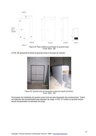 vista C

furos
para
pregos

vista B

vista A

vista B

vista C

vista A

Figura 25: Peça metálica para fixação do guarda-corpo.
Fonte: SESI – BA

A FIG. 26 apresenta as fotos do guarda-corpo e da peça de suporte.

Figura 26: Guarda-corpo (à esquerda) e peça de suporte (à direita).
Fonte: SESI – BA

O processo de instalação do guarda corpo inicia-se pelo transporte dos componentes. Todos
os materiais são transportados pelo elevador de carga. A FIG. 27 mostra os guarda-corpos
sendo transportados no elevador de carga.

16
Copyright © Serviço Brasileiro de Respostas Técnicas - SBRT - http://www.sbrt.ibict.br

 