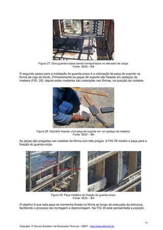 Figura 27: Dois guarda-corpos sendo transportados no elevador de carga.
Fonte: SESI – BA

O segundo passo para a instalação do guarda-corpo é a colocação da peça de suporte na
forma da viga de bordo. Primeiramente as peças de suporte são fixadas em pedaços de
madeira (FIG. 28), depois estas madeiras são colocadas nas fôrmas, na posição de costelas.

Figura 28: Operário fixando uma peça de suporte em um pedaço de madeira.
Fonte: SESI – BA

As peças são pregadas nas costelas da fôrma com três pregos. A FIG 29 mostra a peça para a
fixação do guarda-corpo.

Figura 29: Peça metálica de fixação do guarda-corpo.
Fonte: SESI – BA

O objetivo é que esta peça se mantenha fixada na fôrma ao longo da execução da estrutura,
facilitando o processo de montagem e desmontagem. Na FIG 30 está apresentada a posição

17
Copyright © Serviço Brasileiro de Respostas Técnicas - SBRT - http://www.sbrt.ibict.br

 