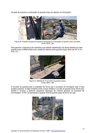 da peça de suporte e a colocação do guarda-corpo por apenas um funcionário.

Figura 30: Posição da peça de suporte (à esquerda) e a colocação do guarda-corpo (à direita).
Fonte: SESI – BA

Para garantir a segurança dos operários que estarão trabalhando nas áreas dotadas por este
quarda-corpo é determinado que a distância máxima entre guarda-corpos deve ser de 10 cm
(FIG. 31).

Figura 31: Medida de 10 cm entre os guarda-corpos.
Fonte: SESI – BA

O encaixe do guarda-corpo é projetado de forma que o processo de montagem seja o mais
simples possível. A folga existente entre a peça metálica e os pés do guarda-corpo serve para
facilitar o encaixe e absorver pequenos respingos de cimento gerados no processo de
concretagem. A FIG. 32 apresenta o aspecto final do guarda-corpo de forma de viga.

18
Copyright © Serviço Brasileiro de Respostas Técnicas - SBRT - http://www.sbrt.ibict.br

 