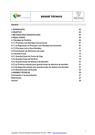 DOSSIÊ TÉCNICO

Sumário
1 INTRODUÇÃO

02

2 OBJETIVO

03

3 METODOLOGIA DESENVOLVIDA

03

4 RESULTADOS

04

4.1 Bandeja de Periferia

04

4.1.1 Processo com Bandeja Convencional

07

4.1.1.a) Segurança no Processo com Bandeja Convencional

07

4.1.2 Processo com a Nova Bandeja

07

4.2 Fechamento de Aberturas nas Lajes

12

4.3 Guarda-Corpo

14

4.3.1 Guarda-Corpo de Forma de Viga

15

4.3.2 Guarda-Corpo de Periferia

19

4.3.3 Guarda-Corpo de Abertura de Elevador

21

4.3.3.a) Primeira solução para guarda-corpo de abertura de elevador

21

4.3.3.b) Segunda solução para guarda-corpo de abertura de elevador

21

4.3.4 Guarda-Corpo de Escada

24

5 NORMAS TÉCNICAS

26

Conclusões e recomendações

27

Referências

27

Anexos

28

1
Copyright © Serviço Brasileiro de Respostas Técnicas - SBRT - http://www.sbrt.ibict.br

 