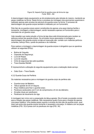 Figura 32: Aspecto final do guarda-corpo de forma de viga.
Fonte: SESI – BA

A desmontagem deste equipamento se dá simplesmente pela retirada do mesmo, mantendo as
peças metálicas na fôrma. Desta forma o processo de montagem dos pavimentos superiores é
realizado apenas pelo encaixe da estrutura do guarda-corpo na forma. O processo de
desmontagem dos guarda-corpos também é realizado por um funcionário.
Pelo fato de os guarda-corpos serem constituídos de apenas uma peça inteiriça facilita o
transporte, montagem e desmontagem, sendo necessário apenas um funcionário para o
manuseio de um guarda corpo.
Vale ressaltar que nesta solução a forma da laje deve está dimensionada para receber os
esforços extras dos guarda-corpos. Os principais riscos associados à montagem e
desmontagem dos guarda-corpos na laje em execução são: contato com materiais perfuroscortantes, esforço físico, queda de pessoas e de materiais.
Para realizar a montagem e desmontagem da guarda-corpos é obrigatório que os operários
utilizem os seguintes EPI(s):
•
•
•
•
•
•

Botina de Vaqueta;
Capacete de Segurança;
Luva de Raspa;
Luva de vaqueta;
Cinto de segurança tipo pára-quedista;
Trava Quedas Retrátil.

É imprescindível a utilização do seguinte equipamento para a realização deste serviço:
•

Cabo Guia – Trava Queda.

4.3.2 Guarda-Corpo de Periferia
Os materiais necessários para a montagem do guarda-corpo de periferia são:
•
•
•
•
•
•

Guarda-corpo de Metalon;
Tábua agreste de 20 cm largura;
Peça metálica para fixar o guarda-corpo;
Parafusos sextavados com 5 cm de comprimento e 8 mm de diâmetro;
Arruelas (duas por parafusos);
Parafusos de travamento de viga.

A montagem tem início com a preparação da tábua agreste. Ela é furada na posição correta
para a fixação das peças metálicas. São necessários quatro furos para a fixação de apenas
uma peça metálica. Uma destas peças suporta o encaixe de dois pés de guarda-corpo, quer
dizer que entre dois guarda-corpos somente é necessário uma peça. A madeira com as peças
metálicas (FIG. 33) é presa com os parafusos de viga (FIG. 34).

19
Copyright © Serviço Brasileiro de Respostas Técnicas - SBRT - http://www.sbrt.ibict.br

 