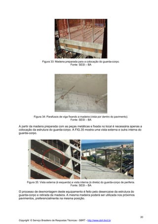 Figura 33: Madeira preparada para a colocação do guarda-corpo.
Fonte: SESI – BA

Figura 34: Parafusos de viga fixando a madeira (vista por dentro do pavimento).
Fonte: SESI – BA

A partir da madeira preparada com as peças metálicas e fixada no local é necessária apenas a
colocação da estrutura do guarda-corpo. A FIG.35 mostra uma vista externa e outra interna do
guarda-corpo.

Figura 35: Vista externa (à esquerda) e vista interna (à direta) do guarda-corpo de periferia.
Fonte: SESI – BA

O processo de desmontagem deste equipamento é feito pelo desencaixe da estrutura do
guarda-corpo e retirada da madeira. A mesma madeira poderá ser utilizada nos próximos
pavimentos, preferencialmente na mesma posição.

20
Copyright © Serviço Brasileiro de Respostas Técnicas - SBRT - http://www.sbrt.ibict.br

 
