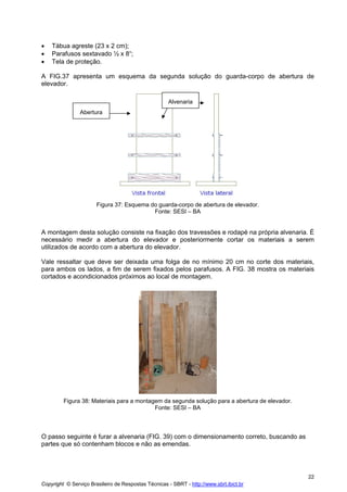 •
•
•

Tábua agreste (23 x 2 cm);
Parafusos sextavado ½ x 8“;
Tela de proteção.

A FIG.37 apresenta um esquema da segunda solução do guarda-corpo de abertura de
elevador.
Alvenaria
Abertura

Figura 37: Esquema do guarda-corpo de abertura de elevador.
Fonte: SESI – BA

A montagem desta solução consiste na fixação dos travessões e rodapé na própria alvenaria. É
necessário medir a abertura do elevador e posteriormente cortar os materiais a serem
utilizados de acordo com a abertura do elevador.
Vale ressaltar que deve ser deixada uma folga de no mínimo 20 cm no corte dos materiais,
para ambos os lados, a fim de serem fixados pelos parafusos. A FIG. 38 mostra os materiais
cortados e acondicionados próximos ao local de montagem.

Figura 38: Materiais para a montagem da segunda solução para a abertura de elevador.
Fonte: SESI – BA

O passo seguinte é furar a alvenaria (FIG. 39) com o dimensionamento correto, buscando as
partes que só contenham blocos e não as emendas.

22
Copyright © Serviço Brasileiro de Respostas Técnicas - SBRT - http://www.sbrt.ibict.br

 