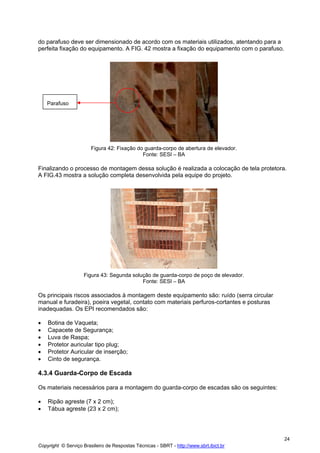 do parafuso deve ser dimensionado de acordo com os materiais utilizados, atentando para a
perfeita fixação do equipamento. A FIG. 42 mostra a fixação do equipamento com o parafuso.

Parafuso

Figura 42: Fixação do guarda-corpo de abertura de elevador.
Fonte: SESI – BA

Finalizando o processo de montagem dessa solução é realizada a colocação de tela protetora.
A FIG.43 mostra a solução completa desenvolvida pela equipe do projeto.

Figura 43: Segunda solução de guarda-corpo de poço de elevador.
Fonte: SESI – BA

Os principais riscos associados à montagem deste equipamento são: ruído (serra circular
manual e furadeira), poeira vegetal, contato com materiais perfuros-cortantes e posturas
inadequadas. Os EPI recomendados são:
•
•
•
•
•
•

Botina de Vaqueta;
Capacete de Segurança;
Luva de Raspa;
Protetor auricular tipo plug;
Protetor Auricular de inserção;
Cinto de segurança.

4.3.4 Guarda-Corpo de Escada
Os materiais necessários para a montagem do guarda-corpo de escadas são os seguintes:
•
•

Ripão agreste (7 x 2 cm);
Tábua agreste (23 x 2 cm);

24
Copyright © Serviço Brasileiro de Respostas Técnicas - SBRT - http://www.sbrt.ibict.br

 