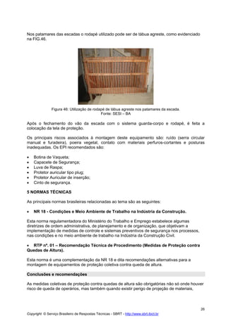 Nos patamares das escadas o rodapé utilizado pode ser de tábua agreste, como evidenciado
na FIG.46.

Figura 46: Utilização de rodapé de tábua agreste nos patamares da escada.
Fonte: SESI – BA

Após o fechamento do vão da escada com o sistema guarda-corpo e rodapé, é feita a
colocação da tela de proteção.
Os principais riscos associados à montagem deste equipamento são: ruído (serra circular
manual e furadeira), poeira vegetal, contato com materiais perfuros-cortantes e posturas
inadequadas. Os EPI recomendados são:
•
•
•
•
•
•

Botina de Vaqueta;
Capacete de Segurança;
Luva de Raspa;
Protetor auricular tipo plug;
Protetor Auricular de inserção;
Cinto de segurança.

5 NORMAS TÉCNICAS
As principais normas brasileiras relacionadas ao tema são as seguintes:
•

NR 18 - Condições e Meio Ambiente de Trabalho na Indústria da Construção.

Esta norma regulamentadora do Ministério do Trabalho e Emprego estabelece algumas
diretrizes de ordem administrativa, de planejamento e de organização, que objetivam a
implementação de medidas de controle e sistemas preventivos de segurança nos processos,
nas condições e no meio ambiente de trabalho na Indústria da Construção Civil.
• RTP nº. 01 – Recomendação Técnica de Procedimento (Medidas de Proteção contra
Quedas de Altura).
Esta norma é uma complementação da NR 18 e dita recomendações alternativas para a
montagem de equipamentos de proteção coletiva contra queda de altura.
Conclusões e recomendações
As medidas coletivas de proteção contra quedas de altura são obrigatórias não só onde houver
risco de queda de operários, mas também quando existir perigo de projeção de materiais,

26
Copyright © Serviço Brasileiro de Respostas Técnicas - SBRT - http://www.sbrt.ibict.br

 