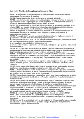 Item 18.13 – Medidas de Proteção contra Quedas de Altura
18.13.1. É obrigatória a instalação de proteção coletiva onde houver risco de queda de
trabalhadores ou de projeção de materiais.
18.13.2. As aberturas no piso devem ter fechamento provisório resistente.
18.13.2.1. As aberturas, em caso de serem utilizadas para o transporte vertical de materiais e
equipamentos, devem ser protegidas por guarda-corpo fixo, no ponto de entrada e saída de
material, e por sistema de fechamento do tipo cancela ou similar.
18.13.3. Os vãos de acesso às caixas dos elevadores devem ter fechamento provisório de, no
mínimo, 1,20m (um metro e vinte centímetros) de altura, constituído de material resistente e
seguramente fixado à estrutura, até a colocação definitiva das portas.
18.13.4. É obrigatória, na periferia da edificação, a instalação de proteção contra queda de
trabalhadores e projeção de materiais a partir do início dos serviços necessários à
concretagem da primeira laje.
18.13.5. A proteção contra quedas, quando constituída de anteparos rígidos, em sistema de
guarda-corpo e rodapé, deve atender aos seguintes requisitos:
a) ser construída com altura de 1,20m (um metro e vinte centímetros) para o travessão superior
e 0,70m (setenta centímetros) para o travessão intermediário;
b) ter rodapé com altura de 0,20m (vinte centímetros);
c) ter vãos entre travessas preenchidos com tela ou outro dispositivo que garanta o fechamento
seguro da abertura.
18.13.6. Em todo perímetro da construção de edifícios com mais de 4 (quatro) pavimentos ou
altura equivalente, é obrigatória a instalação de uma plataforma principal de proteção na altura
da primeira laje que esteja, no mínimo, um pé-direito acima do nível do terreno.
18.13.6.1. Essa plataforma deve ter, no mínimo, 2,50m (dois metros e cinqüenta centímetros)
de projeção horizontal da face externa da construção e 1 (um) complemento de 0,80m (oitenta
centímetros) de extensão, com inclinação de 45º (quarenta e cinco graus), a partir de sua
extremidade.
18.13.6.2. A plataforma deve ser instalada logo após a concretagem da laje a que se refere e
retirada, somente, quando o revestimento externo do prédio acima dessa plataforma estiver
concluído.
18.13.7. Acima e a partir da plataforma principal de proteção, devem ser instaladas, também,
plataformas secundárias de proteção, em balanço, de 3 (três) em 3 (três) lajes.
18.13.7.1. Essas plataformas devem ter, no mínimo, 1,40m (um metro e quarenta centímetros)
de balanço e um complemento de 0,80m (oitenta centímetros) de extensão, com inclinação de
45º (quarenta e cinco graus), a partir de sua extremidade.
18.13.7.2. Cada plataforma deve ser instalada logo após a concretagem da laje a que se refere
e retirada, somente, quando a vedação da periferia, até a plataforma imediatamente superior,
estiver concluída.
18.13.8. Na construção de edifícios com pavimentos no subsolo, devem ser instaladas, ainda,
plataformas terciárias de proteção, de 2 (duas) em 2 (duas) lajes, contadas em direção ao
subsolo e a partir da laje referente à instalação da plataforma principal de proteção.
18.13.8.1. Essas plataformas devem ter, no mínimo, 2,20m (dois metros e vinte centímetros) de
projeção horizontal da face externa da construção e um complemento de 0,80m (oitenta
centímetros) de extensão, com inclinação de 45º (quarenta e cinco graus), a partir de sua
extremidade, devendo atender, igualmente, ao disposto no subitem 18.13.7.2.
18.13.9. O perímetro da construção de edifícios, além do disposto nos subitens 18.13.6 e
18.13.7, deve ser fechado com tela a partir da plataforma principal de proteção.
18.13.9.1. A tela deve constituir-se de uma barreira protetora contra projeção de materiais e
ferramentas.
18.13.9.2. A tela deve ser instalada entre as extremidades de 2 (duas) plataformas de proteção
consecutivas, só podendo ser retirada quando a vedação da periferia, até a plataforma
imediatamente superior, estiver concluída.

28
Copyright © Serviço Brasileiro de Respostas Técnicas - SBRT - http://www.sbrt.ibict.br

 