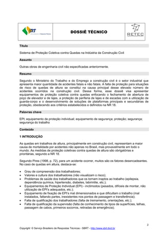 DOSSIÊ TÉCNICO

Título
Sistema de Proteção Coletiva contra Quedas na Indústria da Construção Civil
Assunto
Outras obras de engenharia civil não especificadas anteriormente.
Resumo
Segundo o Ministério do Trabalho e do Emprego a construção civil é o setor industrial que
apresenta maior quantidade de acidentes fatais e não fatais. A falta de proteção para situações
de risco de quedas de altura se constitui na causa principal desse elevado número de
acidentes ocorridos na construção civil. Dessa forma, esse dossiê visa apresentar
equipamentos de proteção coletiva contra quedas enfocando o fechamento de abertura de
poço de elevador e de lajes, a proteção de periferia de lajes e de escadas com a utilização de
guarda-corpo e o desenvolvimento de soluções de plataformas principais e secundárias de
proteção, obedecendo aos critérios estabelecidos e definidos na NR 18.
Palavras chave
EPI; equipamento de proteção individual; equipamento de segurança; proteção; segurança;
segurança do trabalho
Conteúdo
1 INTRODUÇÃO
As quedas em trabalhos de altura, principalmente em construção civil, representam a maior
causa de mortalidade por acidentes não apenas no Brasil, mas provavelmente em todo o
mundo. As medidas de proteção coletivas contra quedas de altura são obrigatórias e
prioritárias, segundo a NR 18.
Segundo Pires (1998, p. 72), para um acidente ocorrer, muitos são os fatores desencadeantes.
No caso de quedas em altura, destaca-se:
•
•
•
•
•
•
•

Grau de compreensão dos trabalhadores;
Valores e cultura dos trabalhadores (não visualizam o risco);
Problemas de saúde dos trabalhadores que os tornam inaptos ao trabalho (epilepsia,
dependência química, hipertensão, diabetes, labirintite, etc.);
Equipamentos de Proteção Individual (EPI) - incômodos (pesados, difíceis de montar, não
utilização de EPI’s adequados, etc.);
Equipamento de fixação de EPI’s mal dimensionados e que dificultam o trabalho (mal
instalados, faltando partes, inexistentes nos pontos de passagem e transferência);
Falta de qualificação dos trabalhadores (falta de treinamento, orientações, etc.);
Falta de qualificação da supervisão (falta de conhecimento de tipos de superfícies, telhas,
passagem de cabos, primeiros socorros, retiradas de emergência);

2
Copyright © Serviço Brasileiro de Respostas Técnicas - SBRT - http://www.sbrt.ibict.br

 