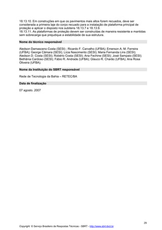 18.13.10. Em construções em que os pavimentos mais altos forem recuados, deve ser
considerada a primeira laje do corpo recuado para a instalação de plataforma principal de
proteção e aplicar o disposto nos subitens 18.13.7 e 18.13.9.
18.13.11. As plataformas de proteção devem ser construídas de maneira resistente e mantidas
sem sobrecarga que prejudique a estabilidade de sua estrutura.
Nome do técnico responsável
Aledson Damasceno Costa (SESI) ; Ricardo F. Carvalho (UFBA); Emerson A. M. Ferreira
(UFBA); George Câmara (SESI); Lícia Nascimento (SESI); Maria Fernanda Lins (SESI);
Aledson D. Costa (SESI); Robério Costa (SESI); Ana Fechine (SESI); José Sampaio (SESI);
Bethânia Cardoso (SESI); Fábio R. Andrade (UFBA); Glauco R. Charão (UFBA); Ana Rosa
Oliveira (UFBA).
Nome da Instituição do SBRT responsável
Rede de Tecnologia da Bahia – RETEC/BA
Data de finalização
07 agosto. 2007

29
Copyright © Serviço Brasileiro de Respostas Técnicas - SBRT - http://www.sbrt.ibict.br

 