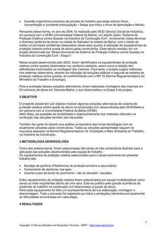 •

Questão ergonômica (excesso de jornada de trabalho que exige esforço físico,
concentração e constante preocupação – fadiga que induz a erros de apreciação e falhas).

Pensando dessa forma, no ano de 2004, foi realizado pelo SESI (Serviço Social da Indústria),
em parceria com a UFBA (Universidade Federal da Bahia), um estudo sobre “Sistema de
Proteção Coletiva contra Quedas na Indústria da Construção Civil”, envolvendo visitas técnicas
a diversos canteiros de obras na cidade de Salvador no estado da Bahia, com o intuito de
relatar os principais problemas observados nesse setor quanto à utilização de equipamentos de
proteção coletiva contra queda de altura pelas construtoras. Esse estudo resultou em um
projeto denominado de “Desenvolvimento de Sistema de Proteção Coletiva contra Quedas na
Indústria da Construção Civil – Etapa I”.
Nesse projeto desenvolvido pelo SESI, foram identificados os equipamentos de proteção
coletiva contra quedas observados nos canteiros visitados, assim como a relação das
deficiências encontradas na montagem dos mesmos. Para tanto, o projeto sugere melhorias
nos sistemas observados, através da indicação de soluções práticas e seguras de sistema de
proteção coletiva contra quedas, em conformidade com a NR 18 (Norma Regulamentadora do
Ministério da Trabalho e Emprego).
Para a avaliação desses soluções alternativas, foram realizadas montagens das mesmas em
03 canteiros de obras em Salvador/Bahia, o que desencadeou na Etapa II do projeto.
2 OBJETIVO
O presente dossiê tem por objetivo mostrar algumas soluções alternativas de sistema de
proteção coletiva contra queda de altura na construção civil, desenvolvidas pelo SESI/Bahia e
em parceria com a Universidade Federal da Bahia (UFBA).
Além disso, as questões de durabilidade e reaproveitamento dos materiais utilizados na
confecção das soluções também são discutidas.
Também faz parte do dossiê uma análise comparativa das novas tecnologias com às
atualmente utilizadas pelas construtoras. Todas as soluções apresentadas seguem os
requisitos expostos na Norma Regulamentadora 18: Condições e Meio Ambiente do Trabalho
na Indústria da Construção.
3 METODOLOGIA DESENVOLVIDA
Como dito anteriormente, foram selecionadas três obras de três construtoras distintas para a
aplicação das soluções desenvolvidas pela equipe de trabalho.
Os equipamentos de proteção coletiva selecionados para o desenvolvimento do presente
trabalho são:
•
•
•

Bandeja de periferia (Plataformas de proteção primária e secundária);
Fechamento de aberturas nas lajes;
Guarda-corpo de bordo do pavimento / vão do elevador / escadas.

Estes equipamentos de proteção coletiva foram selecionados por equipe multidisciplinar como
sendo os mais importantes dentro de uma obra. Esta se justifica pela grande ocorrência de
acidentes do trabalho na construção civil relacionados à queda de altura.
Para cada equipamento foi feito um acompanhamento da sua elaboração, montagem e
desmontagem. Todo o processo foi registrado por fotos e anotações referentes principalmente
as dificuldades encontradas em cada etapa.
4 RESULTADOS

3
Copyright © Serviço Brasileiro de Respostas Técnicas - SBRT - http://www.sbrt.ibict.br

 