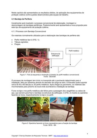 Neste capítulo são apresentados os resultados obtidos, da aplicação dos equipamentos de
proteção coletiva contra quedas desenvolvidos pela equipe de trabalho.
4.1 Bandeja de Periferia
Inicialmente será mostrado o processo convencional de elaboração, montagem e
desmontagem de bandejas periféricas. Posteriormente será apresentada a nova proposta para
este tipo de equipamento de proteção coletiva.
4.1.1 Processo com Bandeja Convencional
Os materiais normalmente utilizados para a elaboração das bandejas de periferia são:
•
•
•

Perfis metálicos tipo U (FIG. 1);
Tábuas agrestes;
Pregos.

Perfil metálico
Estrutura da
edificação

Figura 1: Foto (à esquerda) e ilustração (à direita) do perfil metálico convencional.
Fonte : SESI-BA

O processo de montagem tem início no transporte até o pavimento determinado para a
instalação, feito por operários através do elevador de carga da obra. O Elevador pode suportar
cerca de 40 a 60 tábuas ou 30 perfis metálicos. Após chegar ao pavimento, os materiais são
movimentados para próximo do local onde acontecerá a instalação da bandeja.
Furos na laje e nos perfis metálicos são feitos para a passagem dos vergalhões ou cabos de
aço, que servem para fixar a bandeja na estrutura da edificação. A (FIG. 2) mostra os operários
fazendo os furos, respectivamente na laje e no perfil.

Figura 2: Operários fazendo os furos necessários para a fixação da bandeja.
Fonte: SESI – BA

4
Copyright © Serviço Brasileiro de Respostas Técnicas - SBRT - http://www.sbrt.ibict.br

 