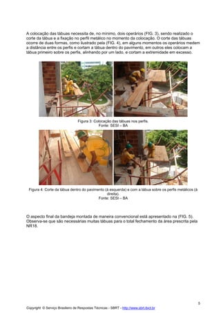 A colocação das tábuas necessita de, no mínimo, dois operários (FIG. 3), sendo realizado o
corte da tábua e a fixação no perfil metálico no momento da colocação. O corte das tábuas
ocorre de duas formas, como ilustrado pela (FIG. 4), em alguns momentos os operários medem
a distância entre os perfis e cortam a tábua dentro do pavimento, em outros eles colocam a
tábua primeiro sobre os perfis, alinhando por um lado, e cortam a extremidade em excesso.

Figura 3: Colocação das tábuas nos perfis.
Fonte: SESI – BA

Figura 4: Corte da tábua dentro do pavimento (à esquerda) e com a tábua sobre os perfis metálicos (à
direita).
Fonte: SESI – BA

O aspecto final da bandeja montada de maneira convencional está apresentado na (FIG. 5).
Observa-se que são necessárias muitas tábuas para o total fechamento da área prescrita pela
NR18.

5
Copyright © Serviço Brasileiro de Respostas Técnicas - SBRT - http://www.sbrt.ibict.br

 