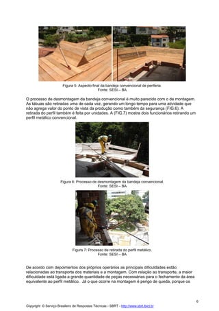 Figura 5: Aspecto final da bandeja convencional de periferia.
Fonte: SESI – BA

O processo de desmontagem da bandeja convencional é muito parecido com o de montagem.
As tábuas são retiradas uma de cada vez, gerando um longo tempo para uma atividade que
não agrega valor do ponto de vista da produção como também da segurança (FIG.6). A
retirada do perfil também é feita por unidades. A (FIG.7) mostra dois funcionários retirando um
perfil metálico convencional.

Figura 6: Processo de desmontagem da bandeja convencional.
Fonte: SESI – BA

Figura 7: Processo de retirada do perfil metálico.
Fonte: SESI – BA

De acordo com depoimentos dos próprios operários as principais dificuldades estão
relacionadas ao transporte dos materiais e a montagem. Com relação ao transporte, a maior
dificuldade está ligada a grande quantidade de peças necessárias para o fechamento da área
equivalente ao perfil metálico. Já o que ocorre na montagem é perigo de queda, porque os

6
Copyright © Serviço Brasileiro de Respostas Técnicas - SBRT - http://www.sbrt.ibict.br

 