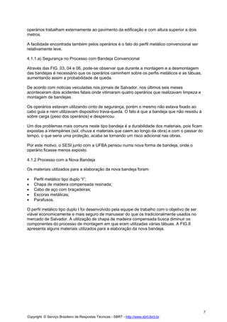 operários trabalham externamente ao pavimento da edificação e com altura superior a dois
metros.
A facilidade encontrada também pelos operários é o fato do perfil metálico convencional ser
relativamente leve.
4.1.1.a) Segurança no Processo com Bandeja Convencional
Através das FIG. 03, 04 e 06, pode-se observar que durante a montagem e a desmontagem
das bandejas é necessário que os operários caminhem sobre os perfis metálicos e as tábuas,
aumentando assim a probabilidade de queda.
De acordo com noticias veiculadas nos jornais de Salvador, nos últimos seis meses
aconteceram dois acidentes fatais onde vitimaram quatro operários que realizavam limpeza e
montagem de bandejas.
Os operários estavam utilizando cinto de segurança, porém o mesmo não estava fixado ao
cabo guia e nem utilizavam dispositivo trava-queda. O fato é que a bandeja que não resistiu à
sobre carga (peso dos operários) e despencou.
Um dos problemas mais comuns neste tipo bandeja é a durabilidade dos materiais, pois ficam
expostas a intempéries (sol, chuva e materiais que caem ao longo da obra) e com o passar do
tempo, o que seria uma proteção, acaba se tornando um risco adicional nas obras.
Por este motivo, o SESI junto com a UFBA pensou numa nova forma de bandeja, onde o
operário ficasse menos exposto.
4.1.2 Processo com a Nova Bandeja
Os materiais utilizados para a elaboração da nova bandeja foram:
•
•
•
•
•

Perfil metálico tipo duplo “I”;
Chapa de madeira compensada resinada;
Cabo de aço com braçadeiras;
Escoras metálicas;
Parafusos.

O perfil metálico tipo duplo I foi desenvolvido pela equipe de trabalho com o objetivo de ser
viável economicamente e mais seguro de manusear do que os tradicionalmente usados no
mercado de Salvador. A utilização de chapa de madeira compensada busca diminuir os
componentes do processo de montagem em que eram utilizadas várias tábuas. A FIG.8
apresenta alguns materiais utilizados para a elaboração da nova bandeja.

7
Copyright © Serviço Brasileiro de Respostas Técnicas - SBRT - http://www.sbrt.ibict.br

 