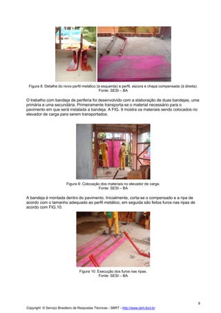Figura 8: Detalhe do novo perfil metálico (à esquerda) e perfil, escora e chapa compensada (à direita).
Fonte: SESI – BA

O trabalho com bandeja de periferia foi desenvolvido com a elaboração de duas bandejas, uma
primária e uma secundária. Primeiramente transporta-se o material necessário para o
pavimento em que será instalada a bandeja. A FIG. 9 mostra os materiais sendo colocados no
elevador de carga para serem transportados.

Figura 9: Colocação dos materiais no elevador de carga.
Fonte: SESI – BA

A bandeja é montada dentro do pavimento. Inicialmente, corta-se o compensado e a ripa de
acordo com o tamanho adequado ao perfil metálico, em seguida são feitos furos nas ripas de
acordo com FIG.10.

Figura 10: Execução dos furos nas ripas.
Fonte: SESI – BA

8
Copyright © Serviço Brasileiro de Respostas Técnicas - SBRT - http://www.sbrt.ibict.br

 
