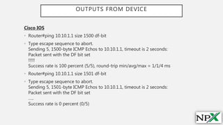 OUTPUTS FROM DEVICE
Cisco IOS
• Router#ping 10.10.1.1 size 1500 df-bit
• Type escape sequence to abort.
Sending 5, 1500-byte ICMP Echos to 10.10.1.1, timeout is 2 seconds:
Packet sent with the DF bit set
!!!!!
Success rate is 100 percent (5/5), round-trip min/avg/max = 1/1/4 ms
• Router#ping 10.10.1.1 size 1501 df-bit
• Type escape sequence to abort.
Sending 5, 1501-byte ICMP Echos to 10.10.1.1, timeout is 2 seconds:
Packet sent with the DF bit set
…..
Success rate is 0 percent (0/5)
 