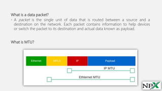 What is a data packet?
• A packet is the single unit of data that is routed between a source and a
destination on the network. Each packet contains information to help devices
or switch the packet to its destination and actual data known as payload.
What is MTU?
 