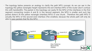 • The topology below presents an analogy to clarify the path MTU concept. As we can see in the
topology the yellow rectangles height represents the exit interface MTU of the router (don’t confuse
this with bandwidth). The packet in the topology can easily fit the MTU of the interfaces in the first
segment connecting routers A and B; in the second segment, the MTU is smaller and such big
packet doesn’t fit the yellow rectangle (interface MTU) in one chunk. Therefore the path MTU is
actually the MTU of the second exist interface (The smallest), because the whole path will only be
able to pass packets that fits this MTU.
 