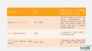 Ethernet v2 1500
Nearly all IP over Ethernet
implementations use the
Ethernet V2 frame format.
Ethernet Jumbo Frames 1501 – 9198
The limit varies by vendor. For
correct interoperation, the
Ethernet network must have the
same MTU.Jumbo frames are
usually only seen in special-
purpose networks.
PPPoE over Ethernet v2 1492
= Ethernet v2 MTU (1500) –
PPPoE Header (8)
PPPoE over Ethernet Jumbo
Frames
1493 – 9190
= Ethernet Jumbo Frame MTU
(1501 – 9198) – PPPoE Header
(8)
 