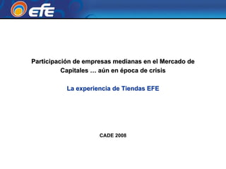 Participación de empresas medianas en el Mercado de
          Capitales … aún en época de crisis

           La experiencia de Tiendas EFE




                     CADE 2008
 