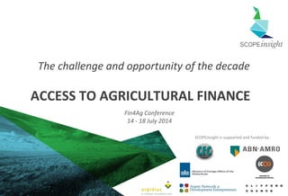 Copyright SCOPEinsight 1
SCOPEinsight is supported and funded by:
ACCESS TO AGRICULTURAL FINANCE
The challenge and opportunity of the decade
Fin4Ag Conference
14 - 18 July 2014
 