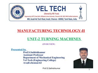 Prof.S.Sathishkumar
MANUFACTURING TECHNOLOGY-II
UNIT-2 TURNING MACHINES
(OVER VIEW)
Presented by
Prof.S.Sathishkumar
Assistant Professor
Department of Mechanical Engineering
Vel Tech (Engineering College)
Avadi-chennai-62
1
 
