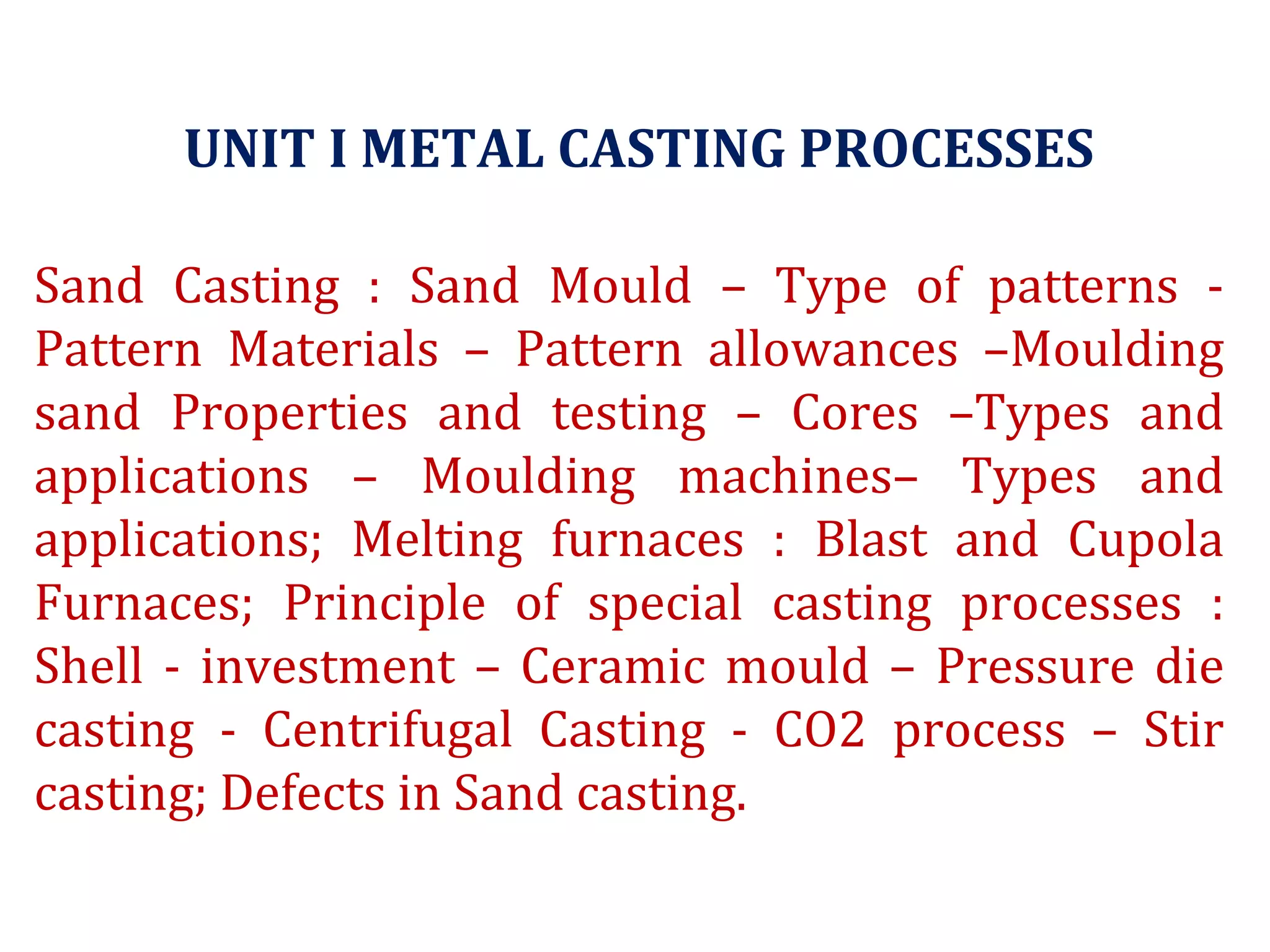 UNIT I METAL CASTING PROCESSES
Sand Casting : Sand Mould – Type of patterns -
Pattern Materials – Pattern allowances –Moulding
sand Properties and testing – Cores –Types and
applications – Moulding machines– Types and
applications; Melting furnaces : Blast and Cupola
Furnaces; Principle of special casting processes :
Shell - investment – Ceramic mould – Pressure die
casting - Centrifugal Casting - CO2 process – Stir
casting; Defects in Sand casting.
 