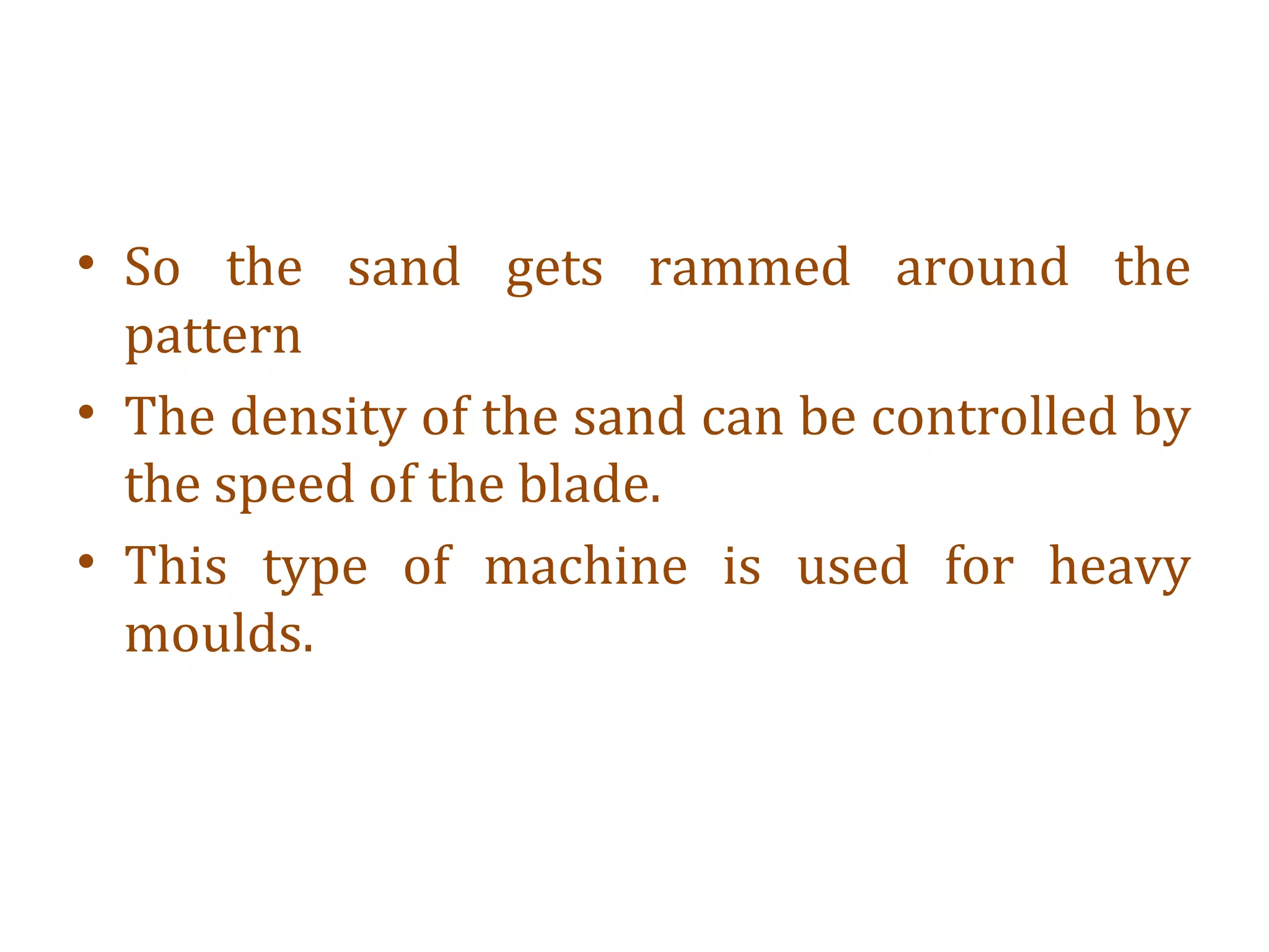 • So the sand gets rammed around the
pattern
• The density of the sand can be controlled by
the speed of the blade.
• This type of machine is used for heavy
moulds.
 