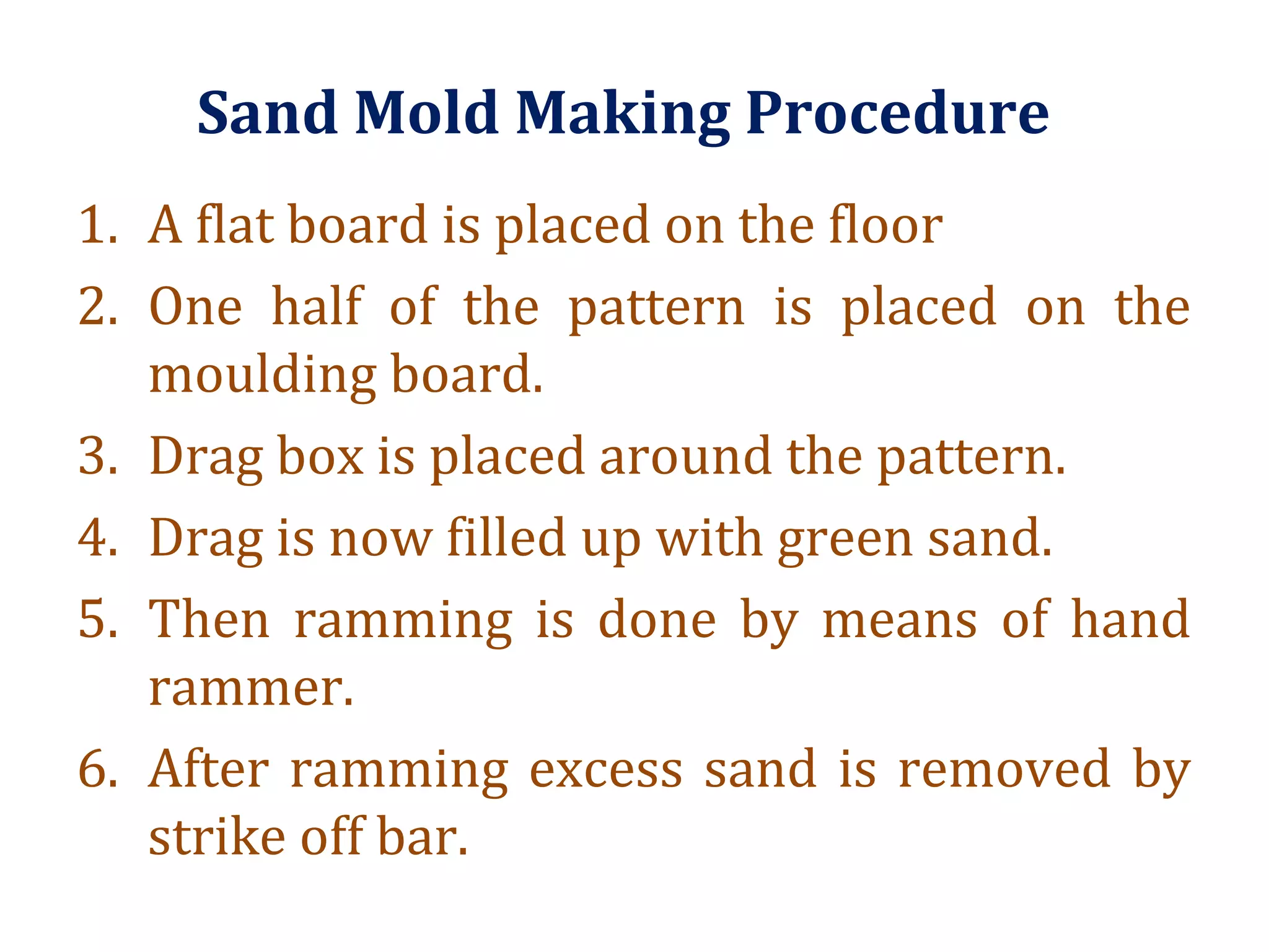 Sand Mold Making Procedure
1. A flat board is placed on the floor
2. One half of the pattern is placed on the
moulding board.
3. Drag box is placed around the pattern.
4. Drag is now filled up with green sand.
5. Then ramming is done by means of hand
rammer.
6. After ramming excess sand is removed by
strike off bar.
 