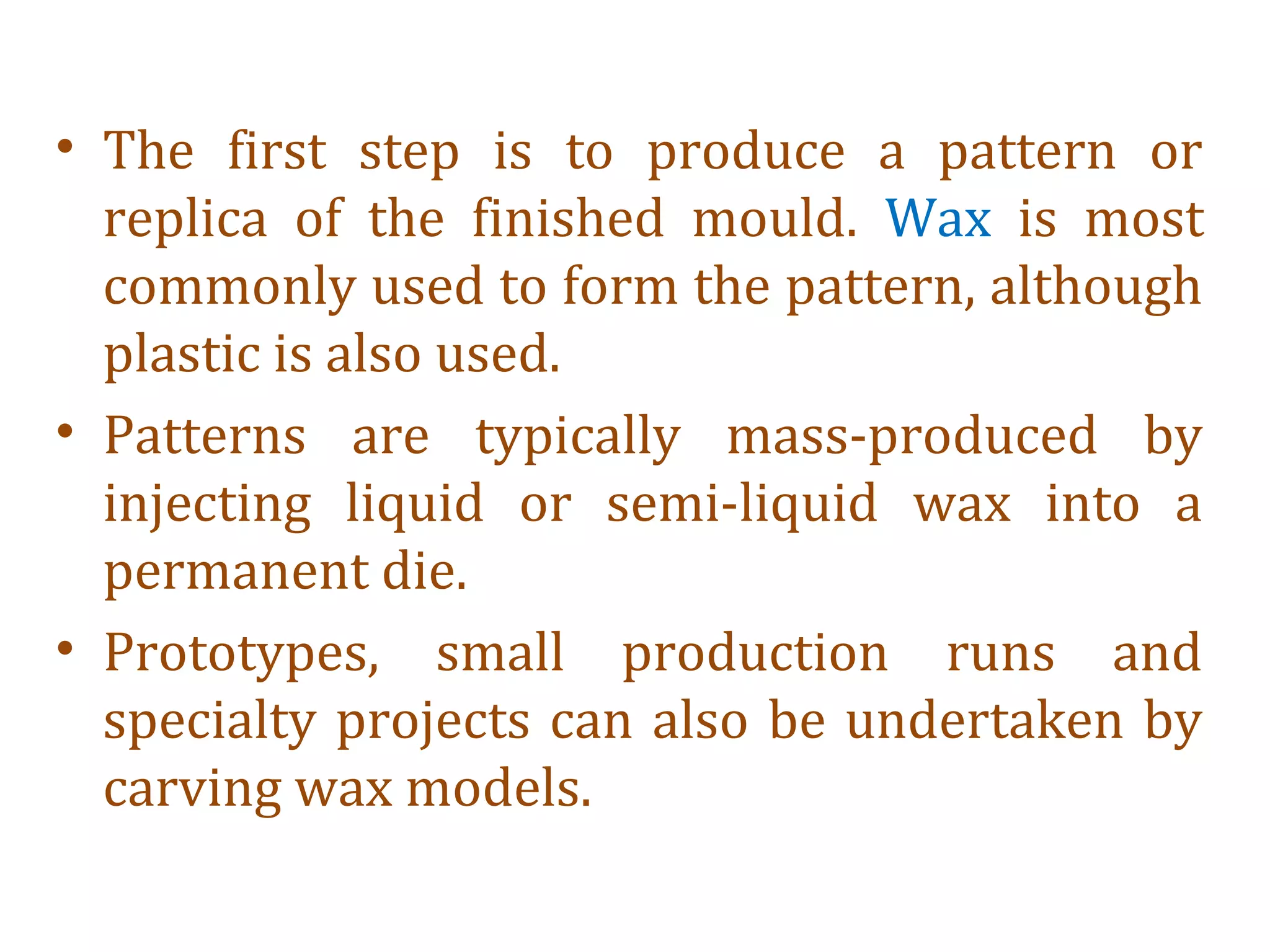 • The first step is to produce a pattern or
replica of the finished mould. Wax is most
commonly used to form the pattern, although
plastic is also used.
• Patterns are typically mass-produced by
injecting liquid or semi-liquid wax into a
permanent die.
• Prototypes, small production runs and
specialty projects can also be undertaken by
carving wax models.
 