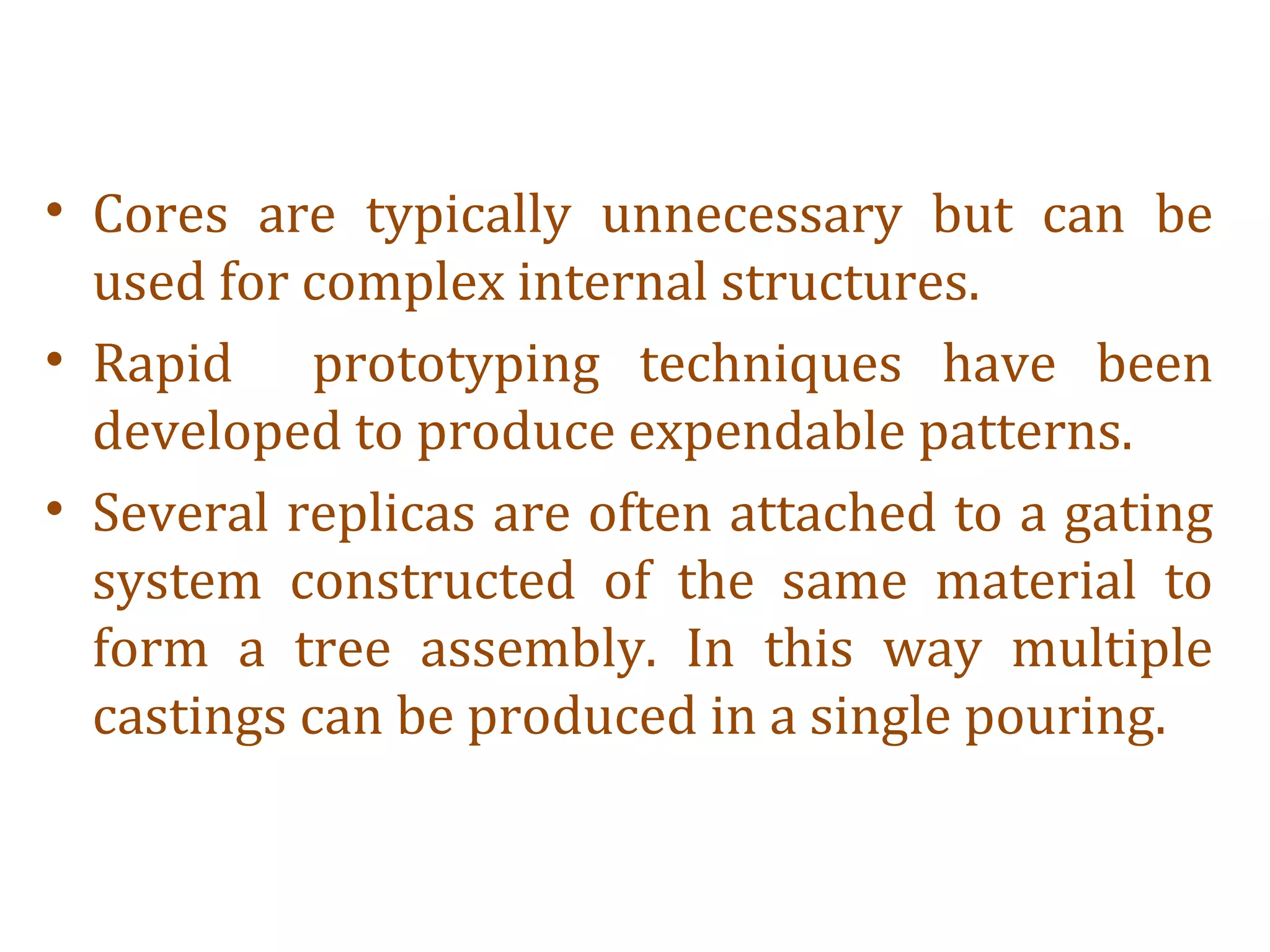 • Cores are typically unnecessary but can be
used for complex internal structures.
• Rapid prototyping techniques have been
developed to produce expendable patterns.
• Several replicas are often attached to a gating
system constructed of the same material to
form a tree assembly. In this way multiple
castings can be produced in a single pouring.
 
