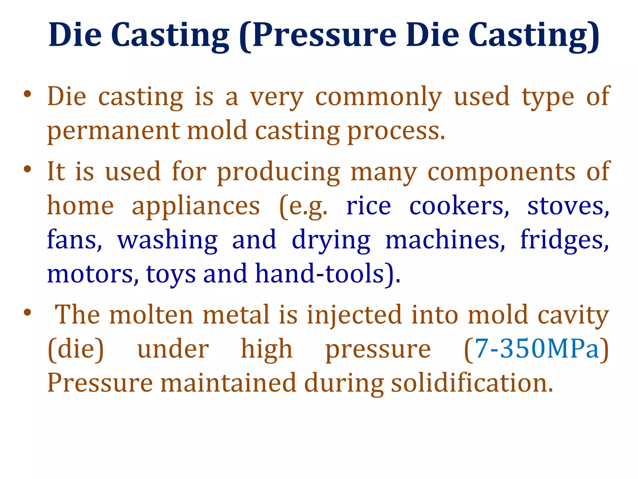 Die Casting (Pressure Die Casting)
• Die casting is a very commonly used type of
permanent mold casting process.
• It is used for producing many components of
home appliances (e.g. rice cookers, stoves,
fans, washing and drying machines, fridges,
motors, toys and hand-tools).
• The molten metal is injected into mold cavity
(die) under high pressure (7-350MPa)
Pressure maintained during solidification.
 