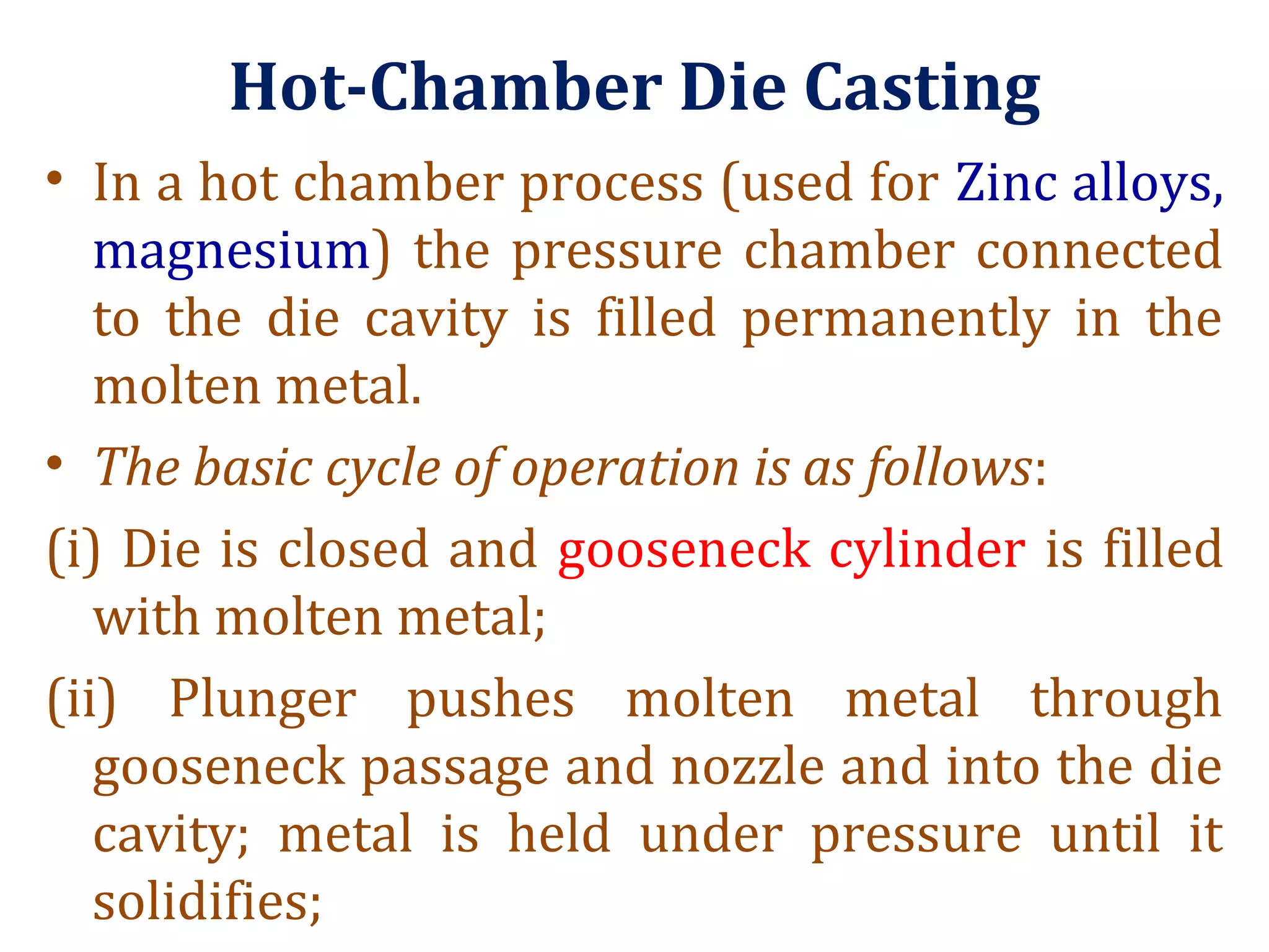 Hot-Chamber Die Casting
• In a hot chamber process (used for Zinc alloys,
magnesium) the pressure chamber connected
to the die cavity is filled permanently in the
molten metal.
• The basic cycle of operation is as follows:
(i) Die is closed and gooseneck cylinder is filled
with molten metal;
(ii) Plunger pushes molten metal through
gooseneck passage and nozzle and into the die
cavity; metal is held under pressure until it
solidifies;
 