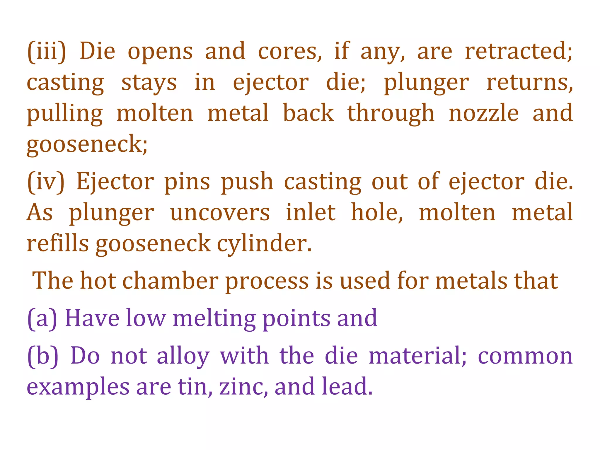 (iii) Die opens and cores, if any, are retracted;
casting stays in ejector die; plunger returns,
pulling molten metal back through nozzle and
gooseneck;
(iv) Ejector pins push casting out of ejector die.
As plunger uncovers inlet hole, molten metal
refills gooseneck cylinder.
The hot chamber process is used for metals that
(a) Have low melting points and
(b) Do not alloy with the die material; common
examples are tin, zinc, and lead.
 