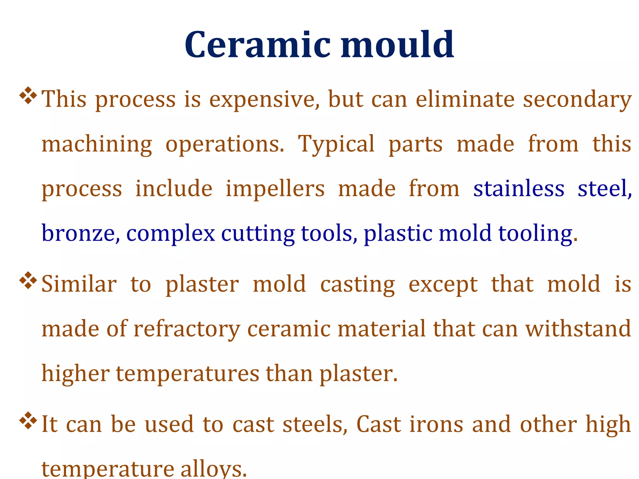Ceramic mould
This process is expensive, but can eliminate secondary
machining operations. Typical parts made from this
process include impellers made from stainless steel,
bronze, complex cutting tools, plastic mold tooling.
Similar to plaster mold casting except that mold is
made of refractory ceramic material that can withstand
higher temperatures than plaster.
It can be used to cast steels, Cast irons and other high
temperature alloys.
 