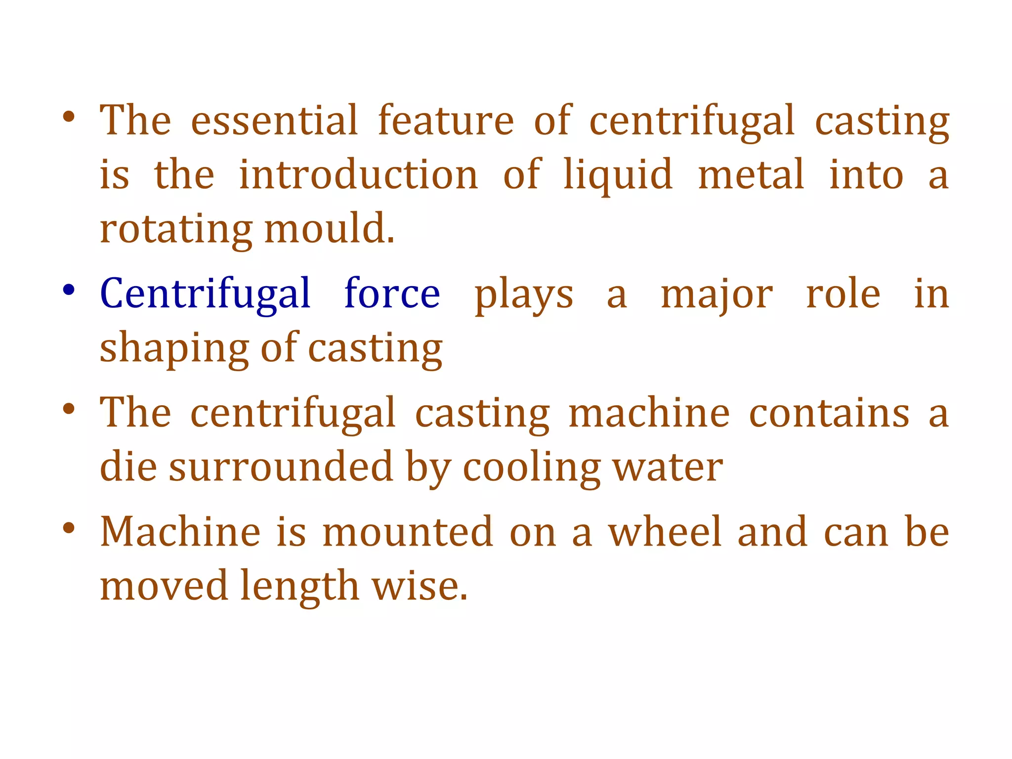 • The essential feature of centrifugal casting
is the introduction of liquid metal into a
rotating mould.
• Centrifugal force plays a major role in
shaping of casting
• The centrifugal casting machine contains a
die surrounded by cooling water
• Machine is mounted on a wheel and can be
moved length wise.
 