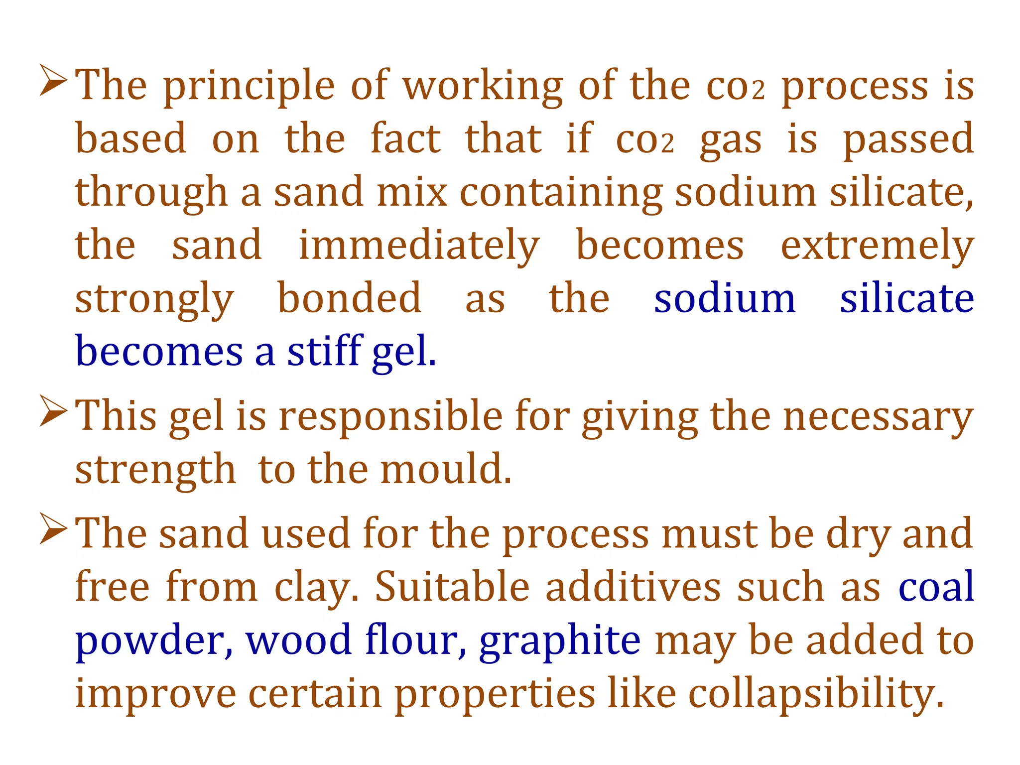 The principle of working of the co2 process is
based on the fact that if co2 gas is passed
through a sand mix containing sodium silicate,
the sand immediately becomes extremely
strongly bonded as the sodium silicate
becomes a stiff gel.
This gel is responsible for giving the necessary
strength to the mould.
The sand used for the process must be dry and
free from clay. Suitable additives such as coal
powder, wood flour, graphite may be added to
improve certain properties like collapsibility.
 