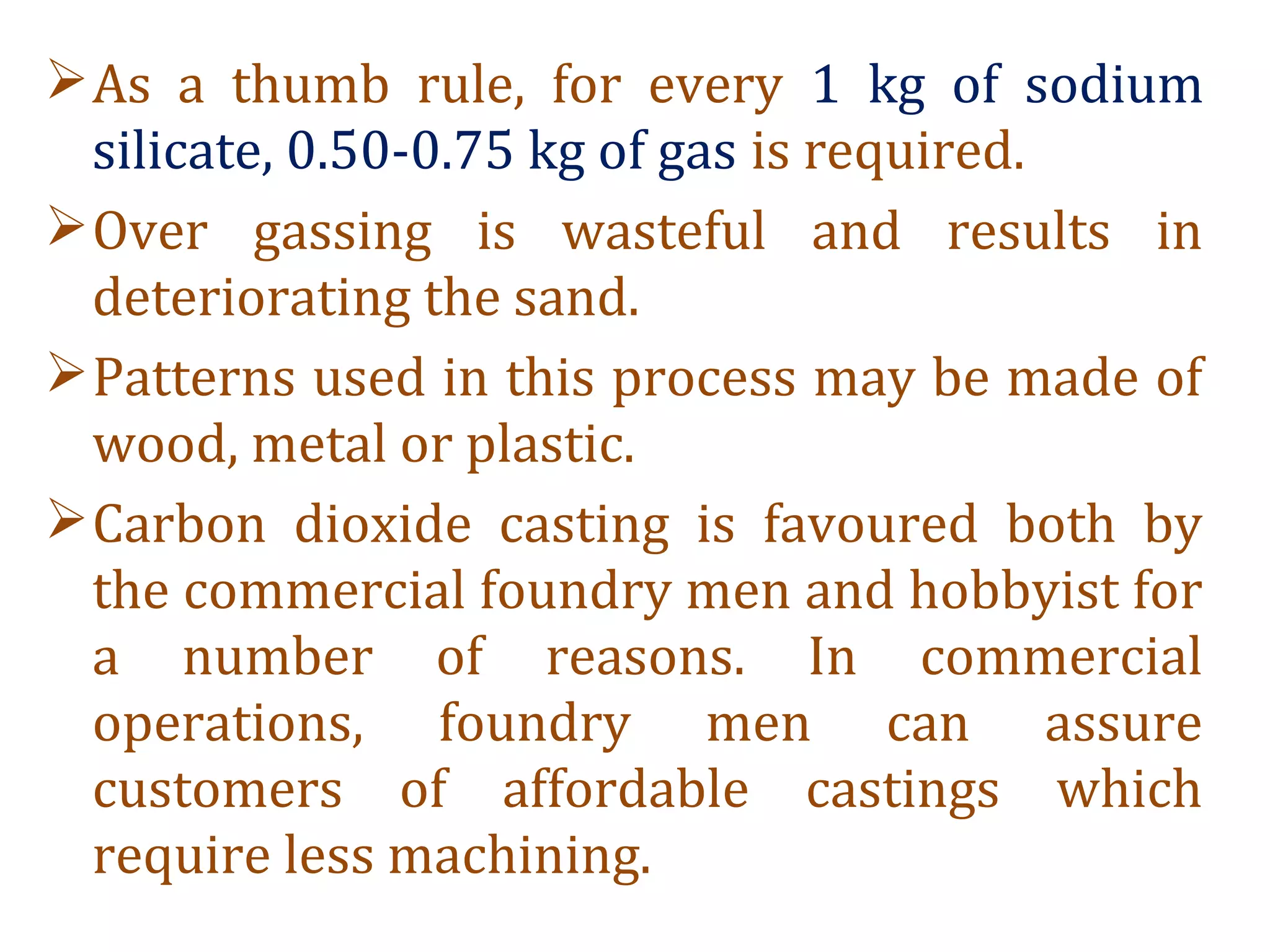 As a thumb rule, for every 1 kg of sodium
silicate, 0.50-0.75 kg of gas is required.
Over gassing is wasteful and results in
deteriorating the sand.
Patterns used in this process may be made of
wood, metal or plastic.
Carbon dioxide casting is favoured both by
the commercial foundry men and hobbyist for
a number of reasons. In commercial
operations, foundry men can assure
customers of affordable castings which
require less machining.
 