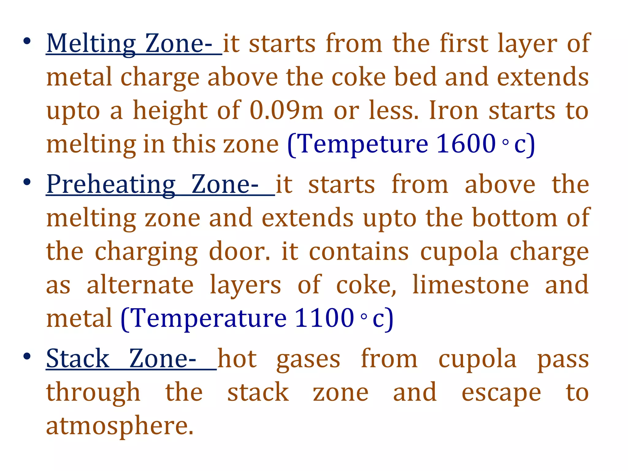 • Melting Zone- it starts from the first layer of
metal charge above the coke bed and extends
upto a height of 0.09m or less. Iron starts to
melting in this zone (Tempeture 1600 c)◦
• Preheating Zone- it starts from above the
melting zone and extends upto the bottom of
the charging door. it contains cupola charge
as alternate layers of coke, limestone and
metal (Temperature 1100 c)◦
• Stack Zone- hot gases from cupola pass
through the stack zone and escape to
atmosphere.
 