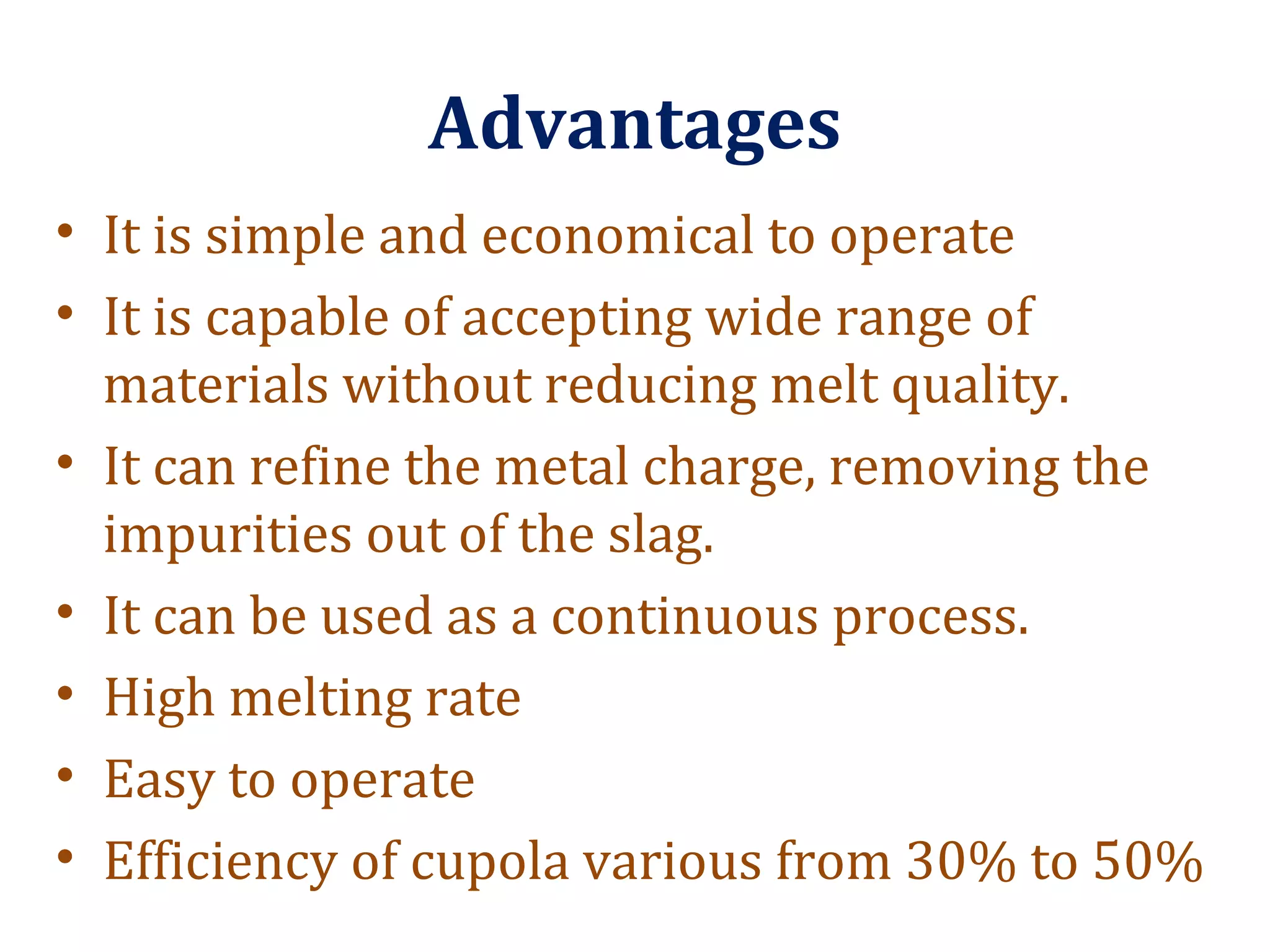 Advantages
• It is simple and economical to operate
• It is capable of accepting wide range of
materials without reducing melt quality.
• It can refine the metal charge, removing the
impurities out of the slag.
• It can be used as a continuous process.
• High melting rate
• Easy to operate
• Efficiency of cupola various from 30% to 50%
 
