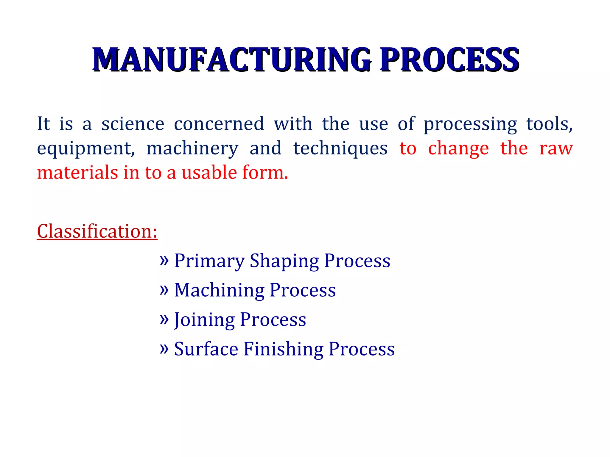 MANUFACTURING PROCESSMANUFACTURING PROCESS
It is a science concerned with the use of processing tools,
equipment, machinery and techniques to change the raw
materials in to a usable form.
Classification:
» Primary Shaping Process
» Machining Process
» Joining Process
» Surface Finishing Process
 