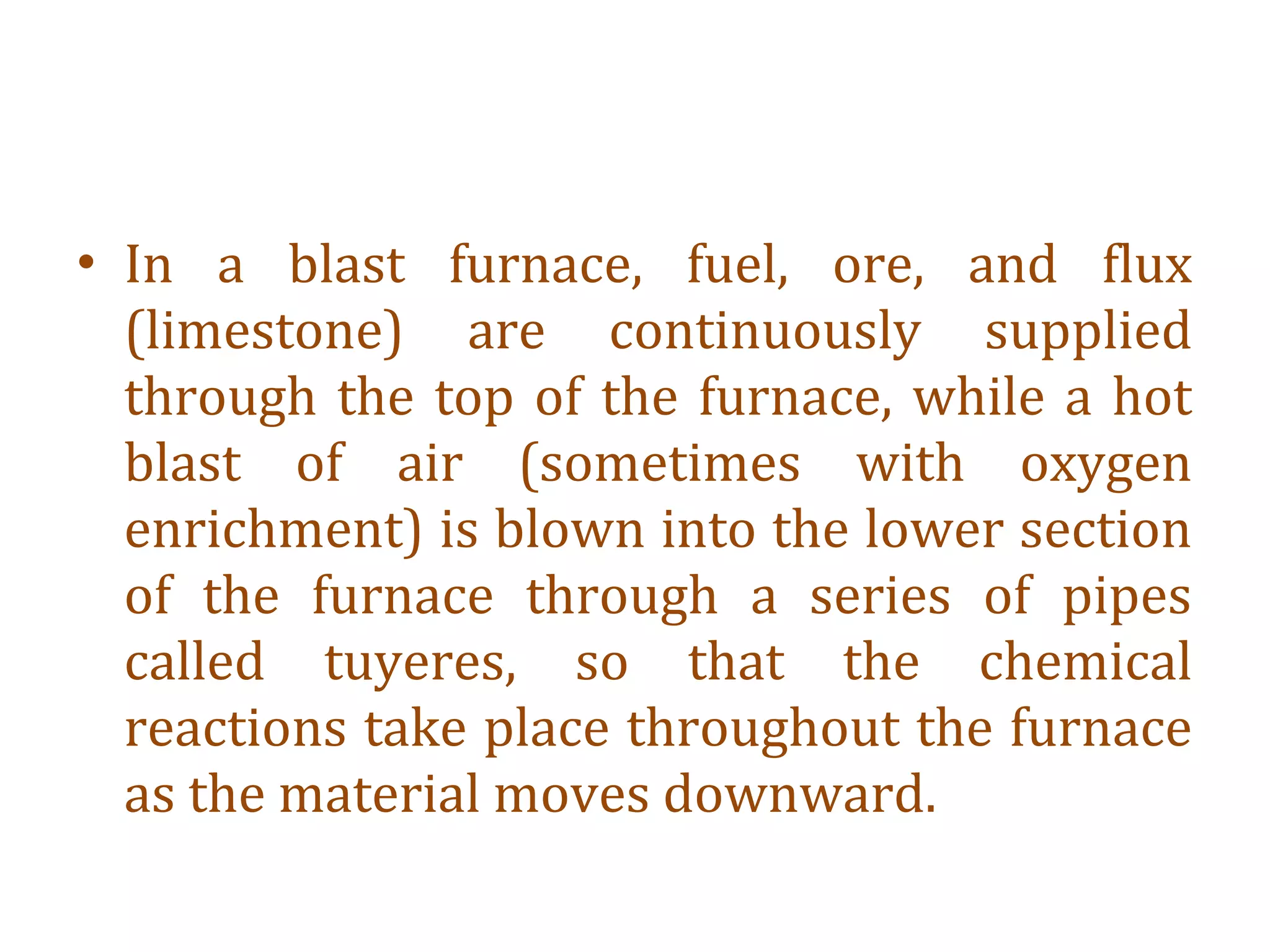 • In a blast furnace, fuel, ore, and flux
(limestone) are continuously supplied
through the top of the furnace, while a hot
blast of air (sometimes with oxygen
enrichment) is blown into the lower section
of the furnace through a series of pipes
called tuyeres, so that the chemical
reactions take place throughout the furnace
as the material moves downward.
 